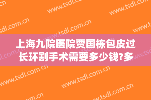 上海九院医院贾国栋包皮过长环割手术需要多少钱?多长时间恢复?(上海九院大拉皮手术多少钱2024年)