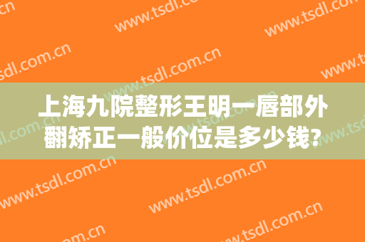 上海九院整形王明一唇部外翻矫正一般价位是多少钱?多长时间恢复?(上海九院嘴唇整形专家)