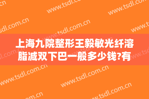 上海九院整形王毅敏光纤溶脂减双下巴一般多少钱?有哪些优势?(上海九院下巴吸脂)