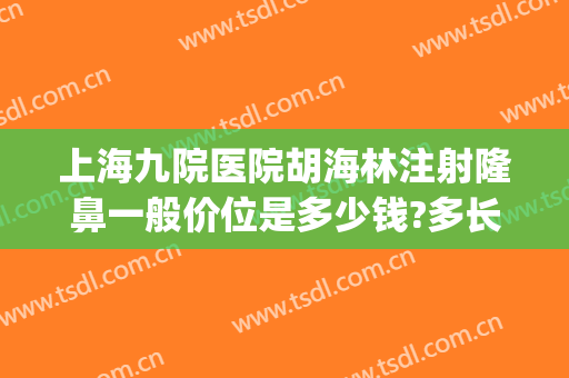 上海九院医院胡海林注射隆鼻一般价位是多少钱?多长时间恢复?(上海九院隆鼻大概多少钱)