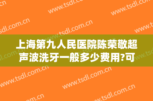 上海第九人民医院陈荣敬超声波洗牙一般多少费用?可靠吗?(上海九院深度洗牙要多少钱)