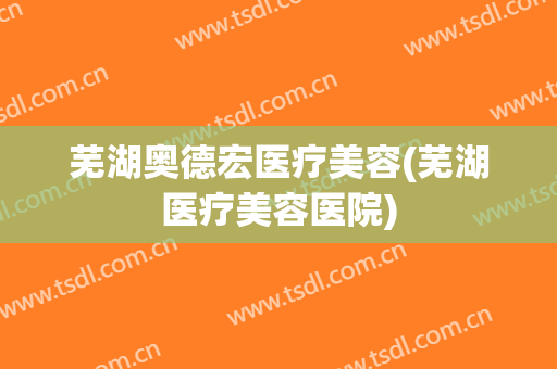 芜湖奥德宏医疗美容(芜湖医疗美容医院)