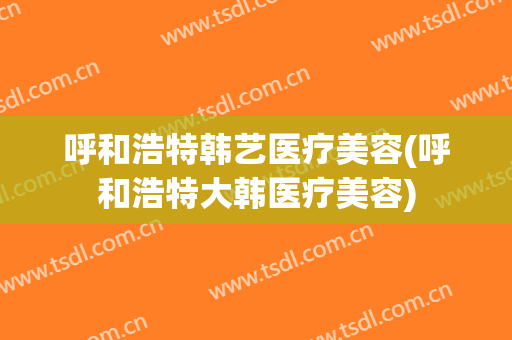 呼和浩特韩艺医疗美容(呼和浩特大韩医疗美容)