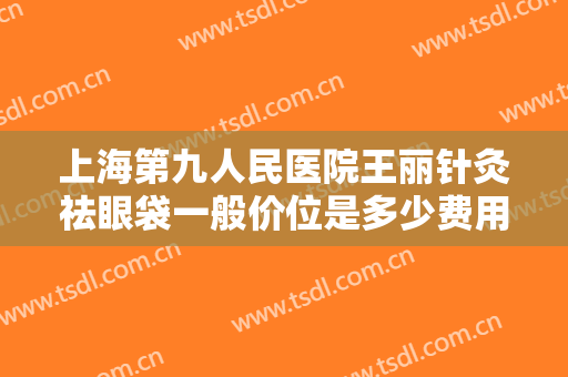 上海第九人民医院王丽针灸祛眼袋一般价位是多少费用?需要多久恢复?