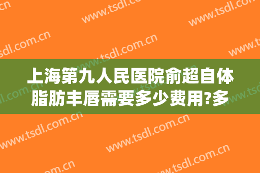 上海第九人民医院俞超自体脂肪丰唇需要多少费用?多长时间恢复?(上海九院下巴吸脂)