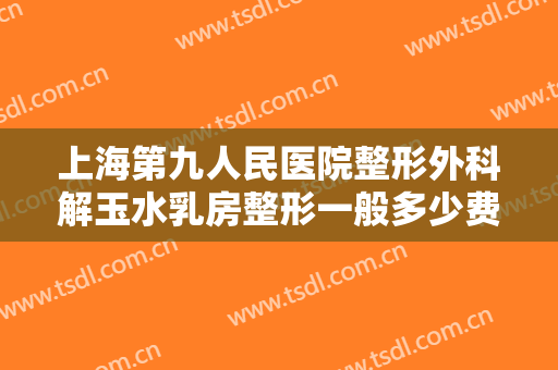 上海第九人民医院整形外科解玉水乳房整形一般多少费用?效果怎么样?