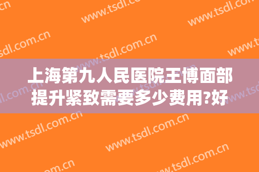 上海第九人民医院王博面部提升紧致需要多少费用?好不好?(上海第九人民医院面部提升价格)