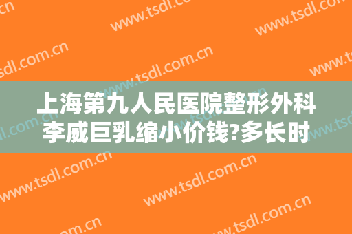 上海第九人民医院整形外科李威巨乳缩小价钱?多长时间恢复?
