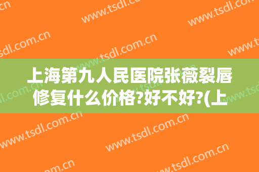 上海第九人民医院张薇裂唇修复什么价格?好不好?(上海第九人民医院唇裂专家)