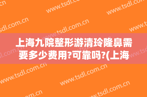 上海九院整形游清玲隆鼻需要多少费用?可靠吗?(上海整容医院九院整容多少钱)