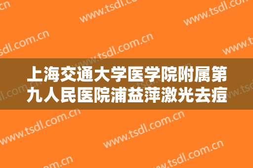 上海交通大学医学院附属第九人民医院浦益萍激光去痘印痘坑价钱?有哪些优势?