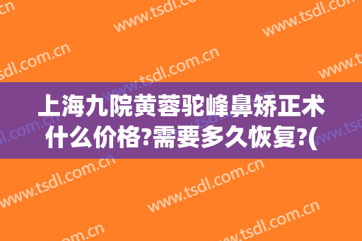 上海九院黄蓉驼峰鼻矫正术什么价格?需要多久恢复?(上海九院歪鼻矫正多少钱)