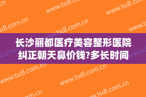 长沙丽都医疗美容整形医院纠正朝天鼻价钱?多长时间恢复?(丽都整形医院评价)