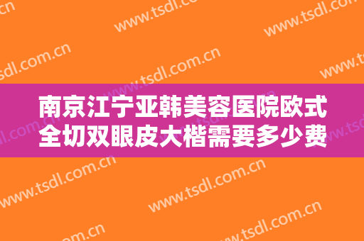 南京江宁亚韩美容医院欧式全切双眼皮大楷需要多少费用?有哪些优势?