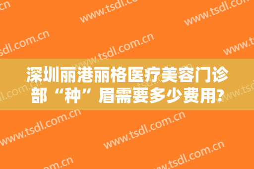 深圳丽港丽格医疗美容门诊部“种”眉需要多少费用?需要多久恢复?
