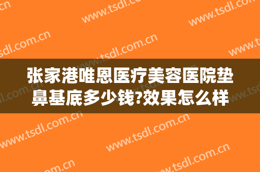 张家港唯恩医疗美容医院垫鼻基底多少钱?效果怎么样?(张家港唯恩美容医院正规吗)