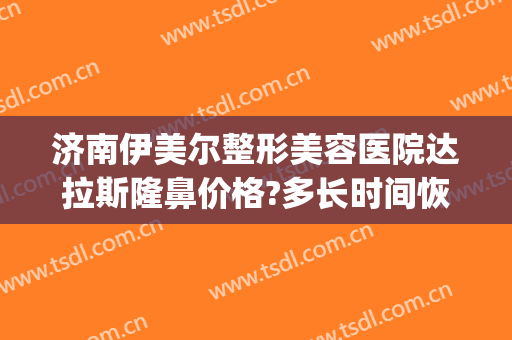 济南伊美尔整形美容医院达拉斯隆鼻价格?多长时间恢复?(济南伊美尔整形地址)