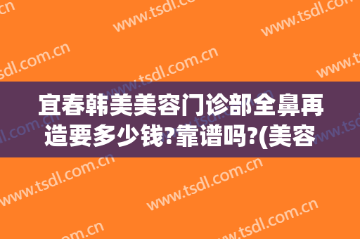 宜春韩美美容门诊部全鼻再造要多少钱?靠谱吗?(美容院做鼻子价格)