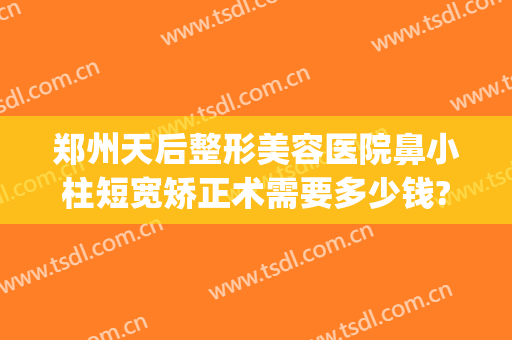 郑州天后整形美容医院鼻小柱短宽矫正术需要多少钱?需要多久恢复?(做鼻小柱延长多少钱)