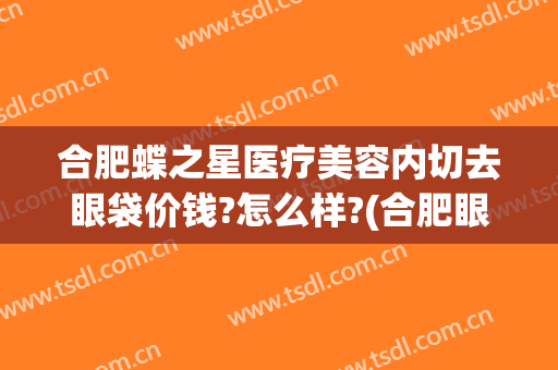 合肥蝶之星医疗美容内切去眼袋价钱?怎么样?(合肥眼袋手术)