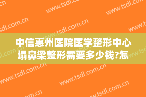 中信惠州医院医学整形中心塌鼻梁整形需要多少钱?怎么样?(惠州中心医院整形口碑)
