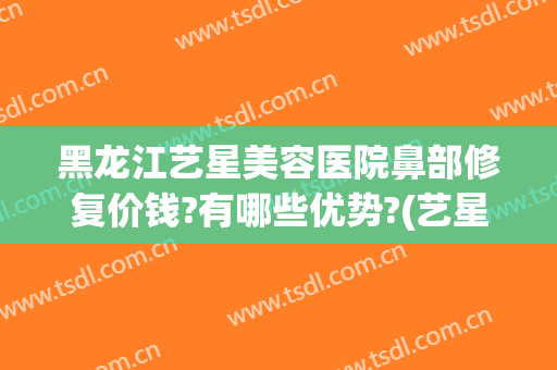 黑龙江艺星美容医院鼻部修复价钱?有哪些优势?(艺星整形医疗美容医院怎么样)