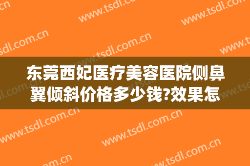 东莞西妃医疗美容医院侧鼻翼倾斜价格多少钱?效果怎么样?(东莞西妃美容医院好不好)