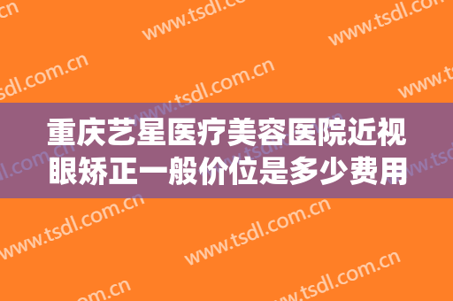 重庆艺星医疗美容医院近视眼矫正一般价位是多少费用?可靠吗?(重庆艺星整形医院怎么样)