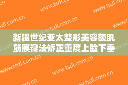 新疆世纪亚太整形美容额肌筋膜瓣法矫正重度上睑下垂什么价格?好不好?
