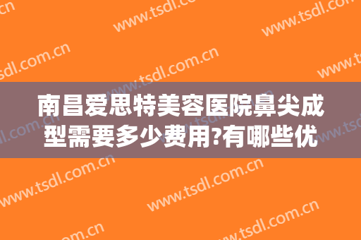 南昌爱思特美容医院鼻尖成型需要多少费用?有哪些优势?(南昌爱思特美容医院口碑)