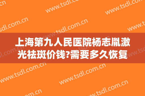 上海第九人民医院杨志胤激光祛斑价钱?需要多久恢复?(上海第九人民医院激光祛疤价格)