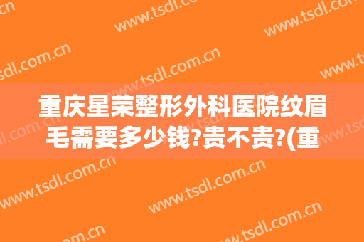 重庆星荣整形外科医院纹眉毛需要多少钱?贵不贵?(重庆纹眉毛需要多少钱?可上门纹眉!)