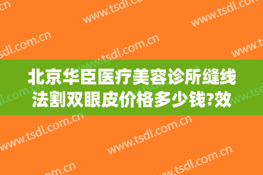 北京华臣医疗美容诊所缝线法割双眼皮价格多少钱?效果怎么样?(北京华臣医疗美容门诊怎么样)