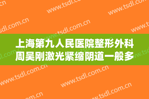 上海第九人民医院整形外科周吴刚激光紧缩阴道一般多少钱?靠谱吗?(上海九院整形外科医院)