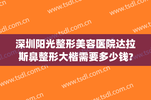 深圳阳光整形美容医院达拉斯鼻整形大楷需要多少钱?需要多久恢复?(达拉斯全鼻整形多少钱)