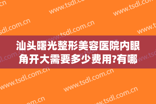 汕头曙光整形美容医院内眼角开大需要多少费用?有哪些优势?(眼部整形汕头)