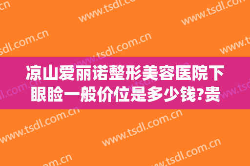 凉山爱丽诺整形美容医院下眼睑一般价位是多少钱?贵不贵?(爱美医院割双眼皮价目表)