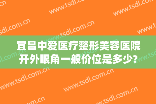 宜昌中爱医疗整形美容医院开外眼角一般价位是多少?可靠吗?(宜昌中爱整形怎么样)