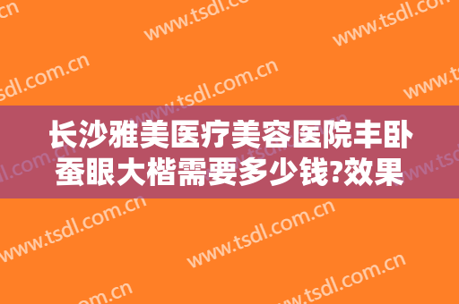 长沙雅美医疗美容医院丰卧蚕眼大楷需要多少钱?效果怎么样?