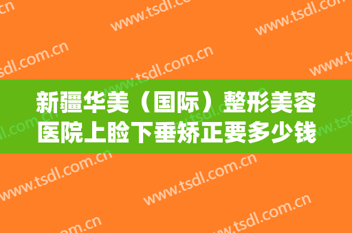 新疆华美（国际）整形美容医院上睑下垂矫正要多少钱?多长时间恢复?(新疆华美整形医院地址)