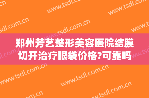 郑州芳艺整形美容医院结膜切开治疗眼袋价格?可靠吗?(郑州芳艺整形医院电话)