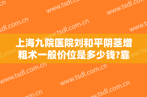 上海九院医院刘和平阴茎增粗术一般价位是多少钱?靠谱吗?