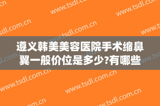 遵义韩美美容医院手术缩鼻翼一般价位是多少?有哪些优势?(遵义医美整形医院)