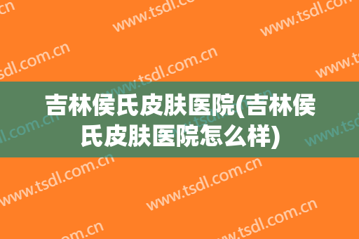 吉林侯氏皮肤医院(吉林侯氏皮肤医院怎么样)