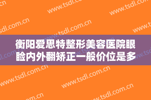 衡阳爱思特整形美容医院眼睑内外翻矫正一般价位是多少钱?有哪些优势?