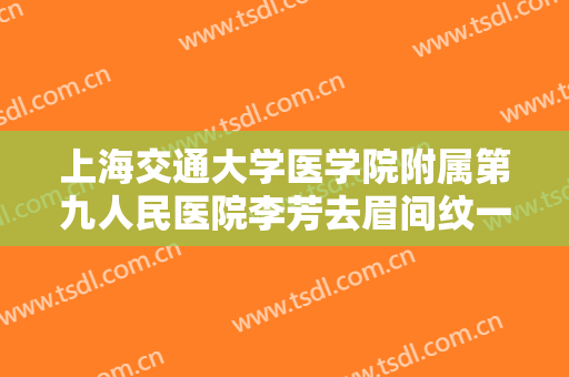 上海交通大学医学院附属第九人民医院李芳去眉间纹一般价位是多少费用?有哪些优势?
