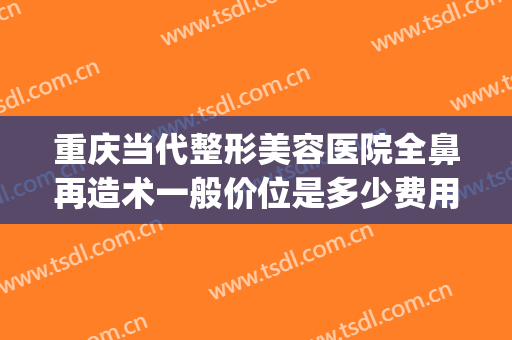 重庆当代整形美容医院全鼻再造术一般价位是多少费用?好不好?(鼻部整形美容医院重庆当代在哪里)