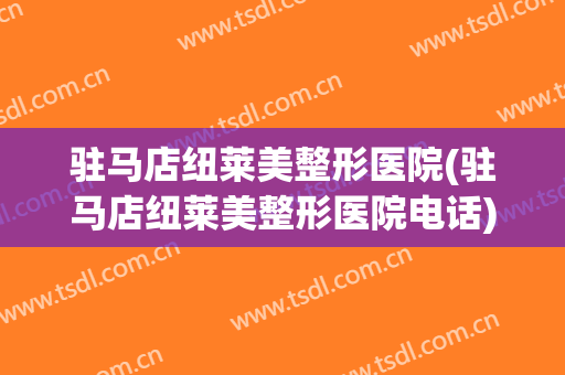 驻马店纽莱美整形医院(驻马店纽莱美整形医院电话)