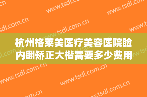 杭州格莱美医疗美容医院睑内翻矫正大楷需要多少费用?有哪些优势?(杭州格莱美医疗整形医院)