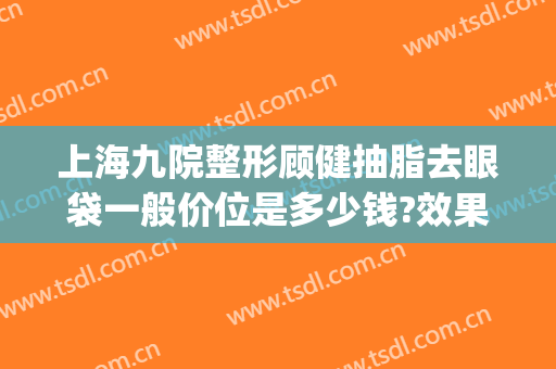 上海九院整形顾健抽脂去眼袋一般价位是多少钱?效果怎么样?(上海第九整形美容医院去眼袋价格)